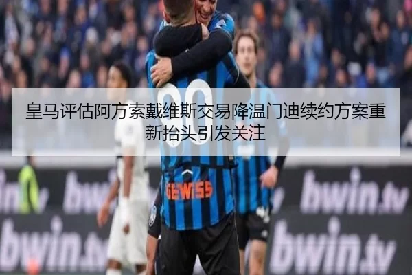 皇马评估阿方索戴维斯交易降温门迪续约方案重新抬头引发关注