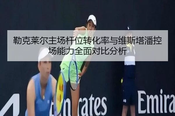 勒克莱尔主场杆位转化率与维斯塔潘控场能力全面对比分析